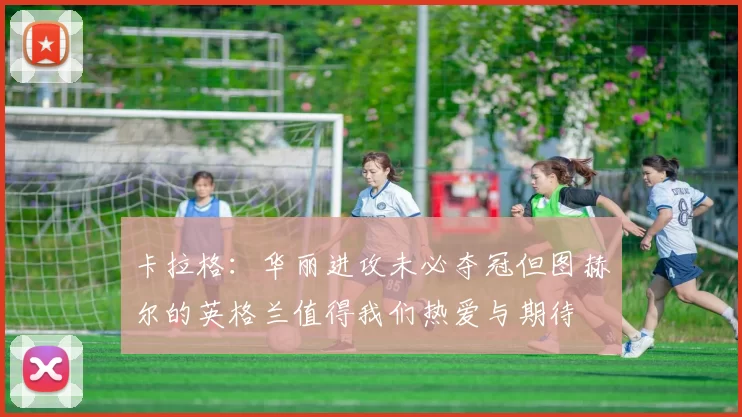 卡拉格：华丽进攻未必夺冠但图赫尔的英格兰值得我们热爱与期待