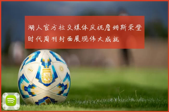 湖人官方社交媒体庆祝詹姆斯荣登时代周刊封面展现伟大成就