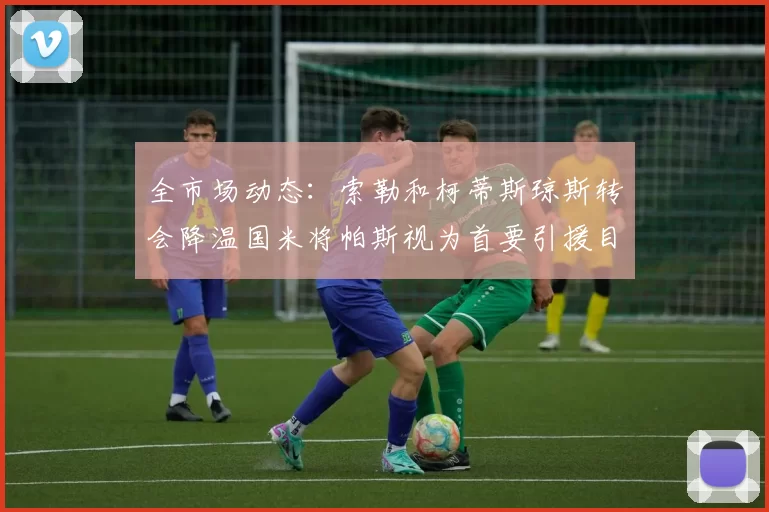 全市场动态：索勒和柯蒂斯琼斯转会降温国米将帕斯视为首要引援目标