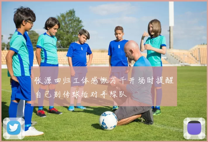 张源回归工体感慨万千开场时提醒自己别传球给对手绿队