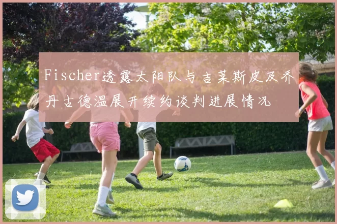 Fischer透露太阳队与吉莱斯皮及乔丹古德温展开续约谈判进展情况