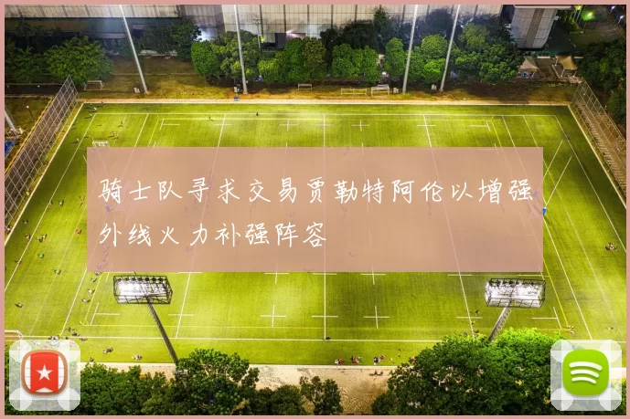 骑士队寻求交易贾勒特阿伦以增强外线火力补强阵容
