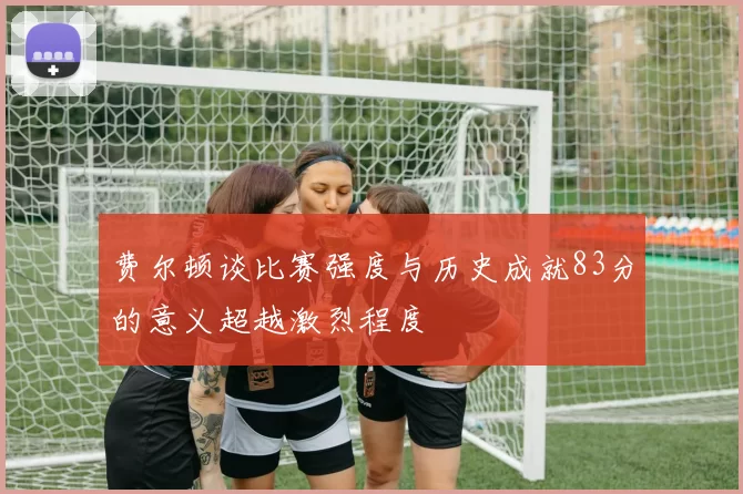 费尔顿谈比赛强度与历史成就83分的意义超越激烈程度