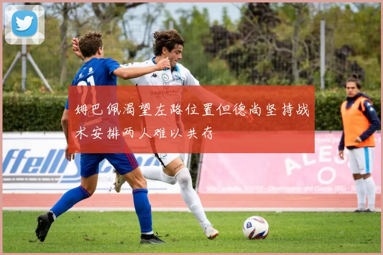 姆巴佩渴望左路位置但德尚坚持战术安排两人难以共存