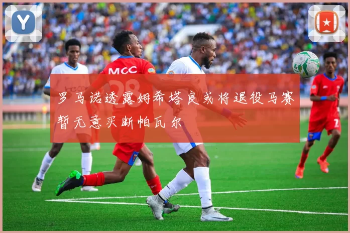 罗马诺透露姆希塔良或将退役马赛暂无意买断帕瓦尔