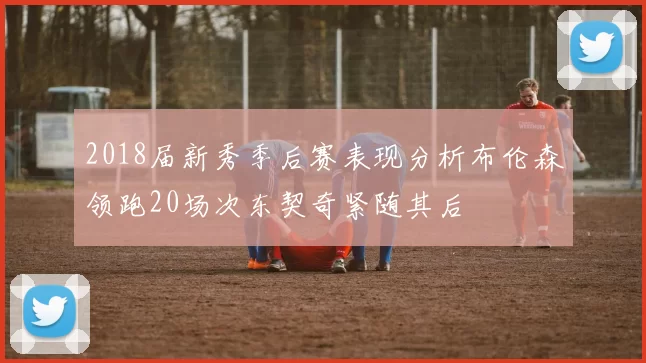 2018届新秀季后赛表现分析布伦森领跑20场次东契奇紧随其后