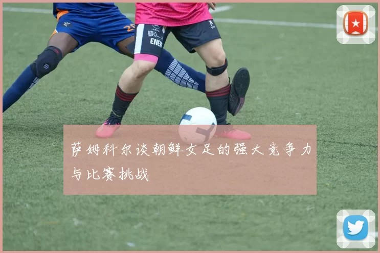 萨姆科尔谈朝鲜女足的强大竞争力与比赛挑战
