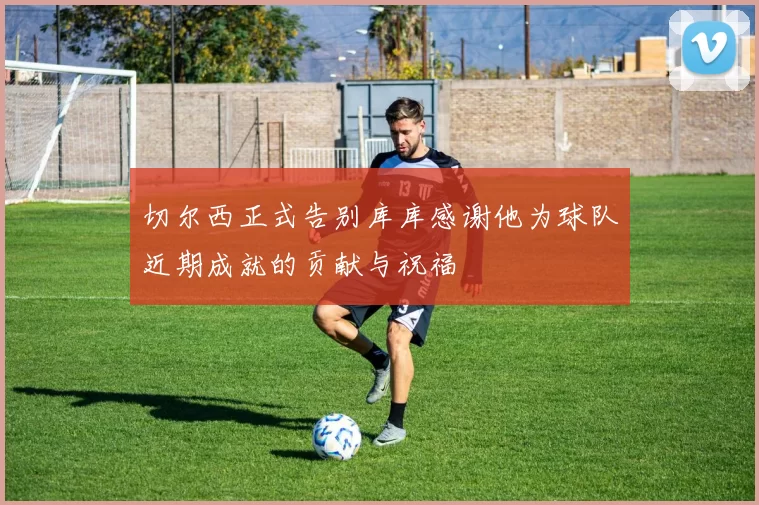 切尔西正式告别库库感谢他为球队近期成就的贡献与祝福