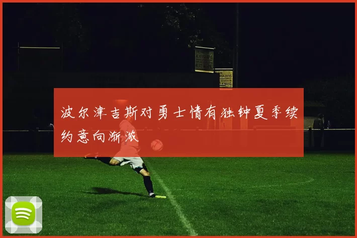 波尔津吉斯对勇士情有独钟夏季续约意向渐浓