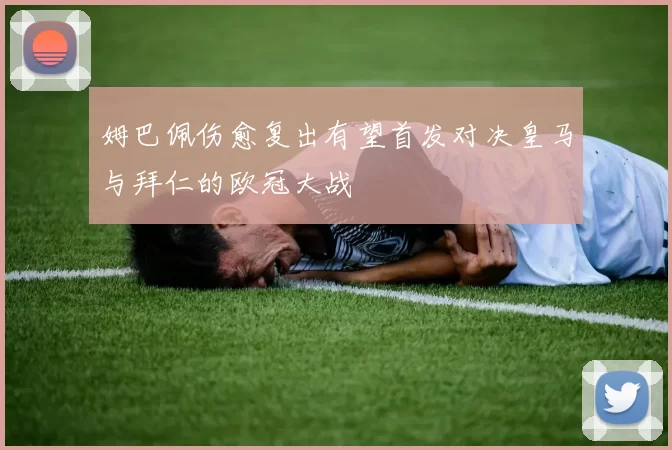 姆巴佩伤愈复出有望首发对决皇马与拜仁的欧冠大战