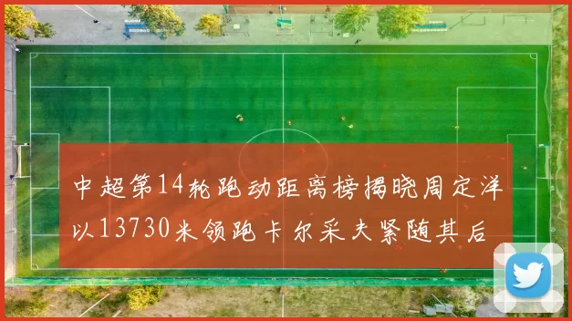 中超第14轮跑动距离榜揭晓周定洋以13730米领跑卡尔采夫紧随其后