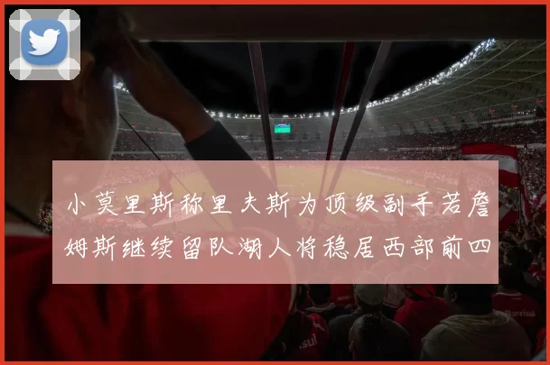 小莫里斯称里夫斯为顶级副手若詹姆斯继续留队湖人将稳居西部前四