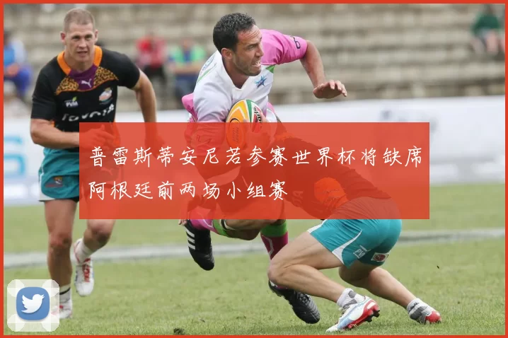 普雷斯蒂安尼若参赛世界杯将缺席阿根廷前两场小组赛
