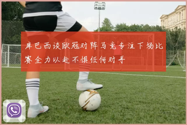 库巴西谈欧冠对阵马竞专注下场比赛全力以赴不惧任何对手