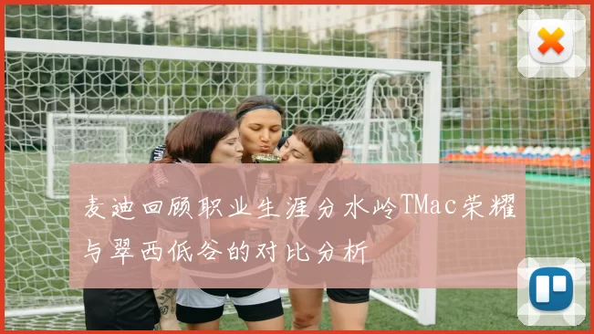 麦迪回顾职业生涯分水岭TMac荣耀与翠西低谷的对比分析