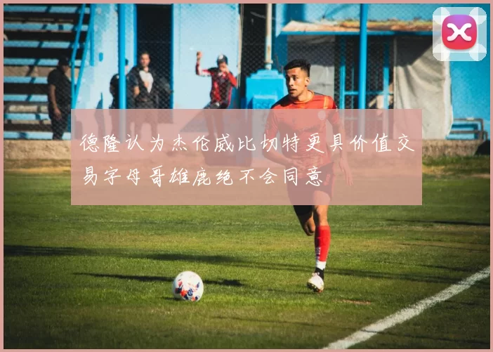 德隆认为杰伦威比切特更具价值交易字母哥雄鹿绝不会同意