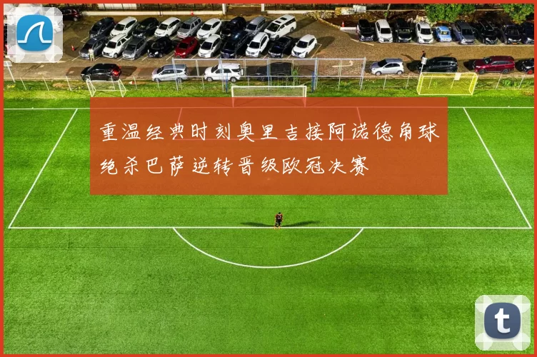 重温经典时刻奥里吉接阿诺德角球绝杀巴萨逆转晋级欧冠决赛