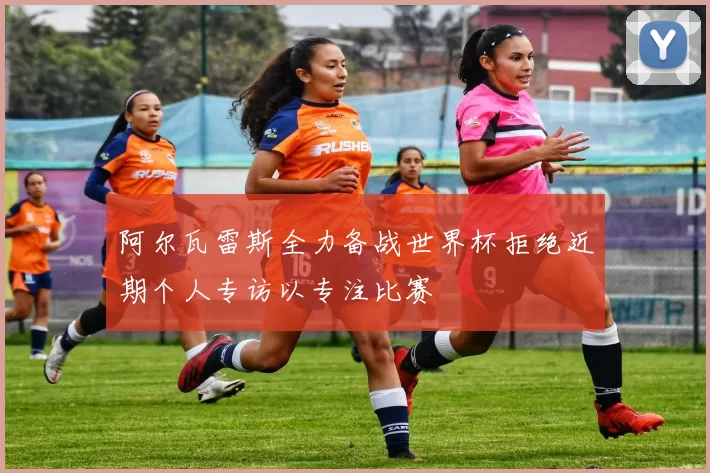 阿尔瓦雷斯全力备战世界杯拒绝近期个人专访以专注比赛