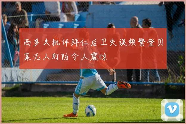 西多夫批评拜仁后卫失误频繁登贝莱无人盯防令人震惊