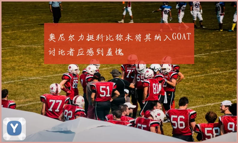 奥尼尔力挺科比称未将其纳入GOAT讨论者应感到羞愧
