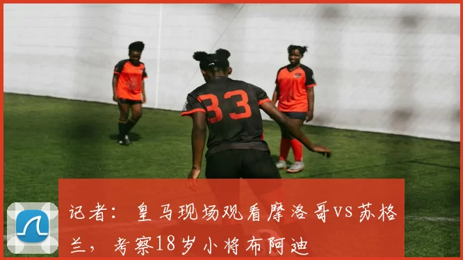 记者：皇马现场观看摩洛哥vs苏格兰，考察18岁小将布阿迪